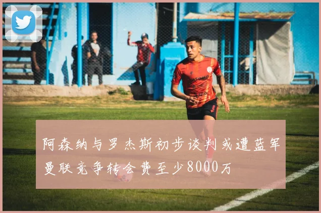 阿森纳与罗杰斯初步谈判或遭蓝军曼联竞争转会费至少8000万