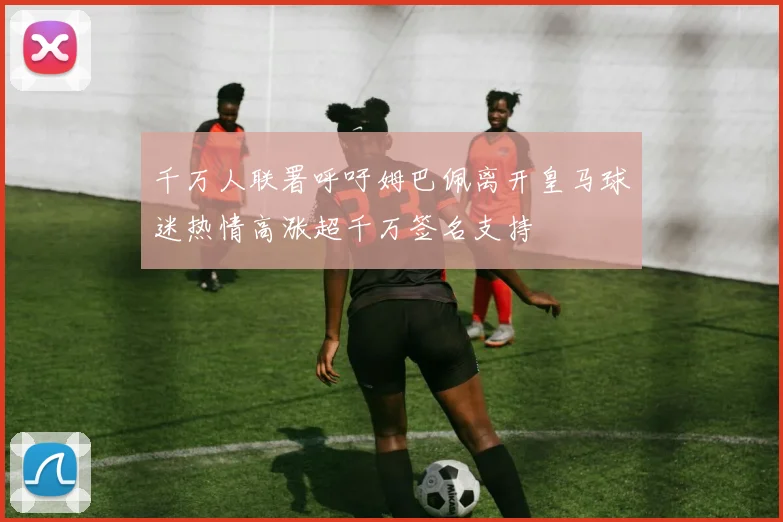 千万人联署呼吁姆巴佩离开皇马球迷热情高涨超千万签名支持