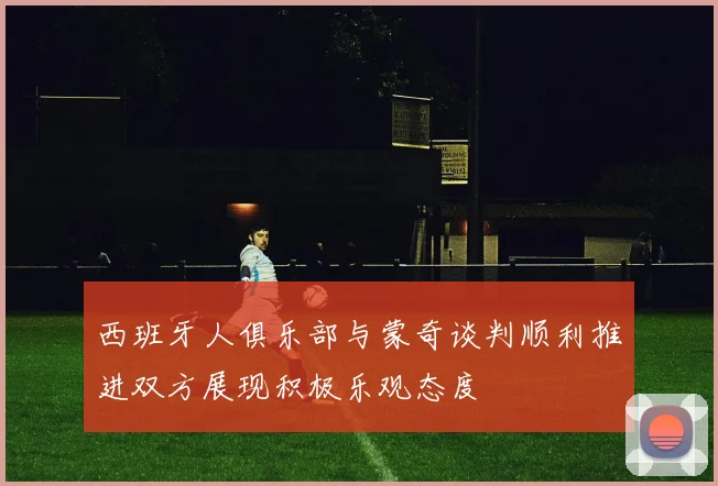 西班牙人俱乐部与蒙奇谈判顺利推进双方展现积极乐观态度