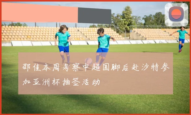 邵佳本周考察中超国脚后赴沙特参加亚洲杯抽签活动