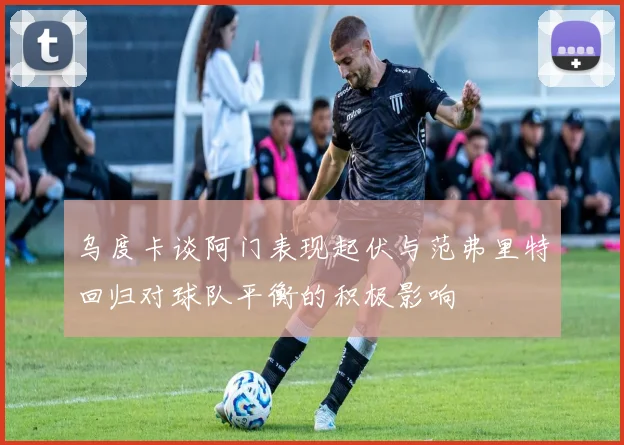 乌度卡谈阿门表现起伏与范弗里特回归对球队平衡的积极影响