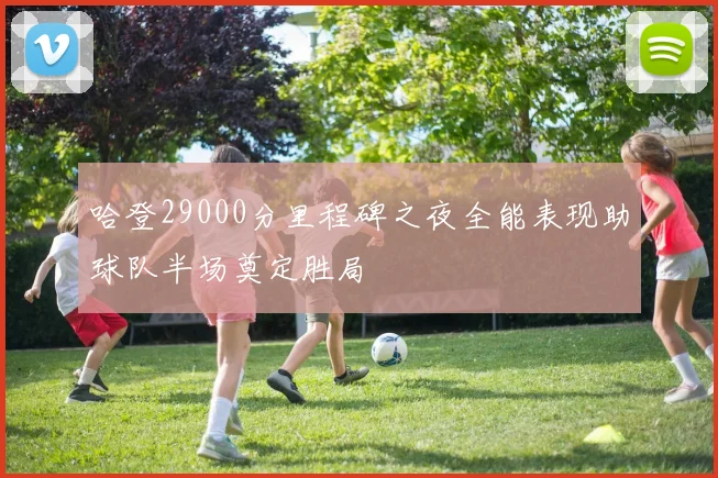 哈登29000分里程碑之夜全能表现助球队半场奠定胜局
