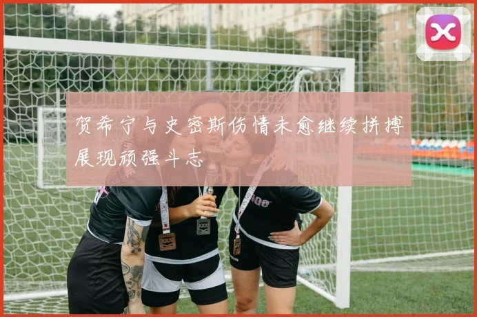 贺希宁与史密斯伤情未愈继续拼搏展现顽强斗志