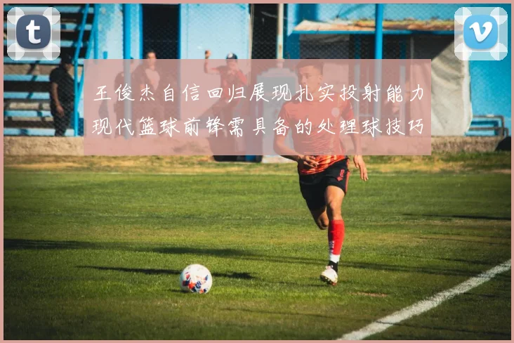 王俊杰自信回归展现扎实投射能力现代篮球前锋需具备的处理球技巧