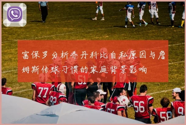 富保罗分析乔丹科比自私原因与詹姆斯传球习惯的家庭背景影响