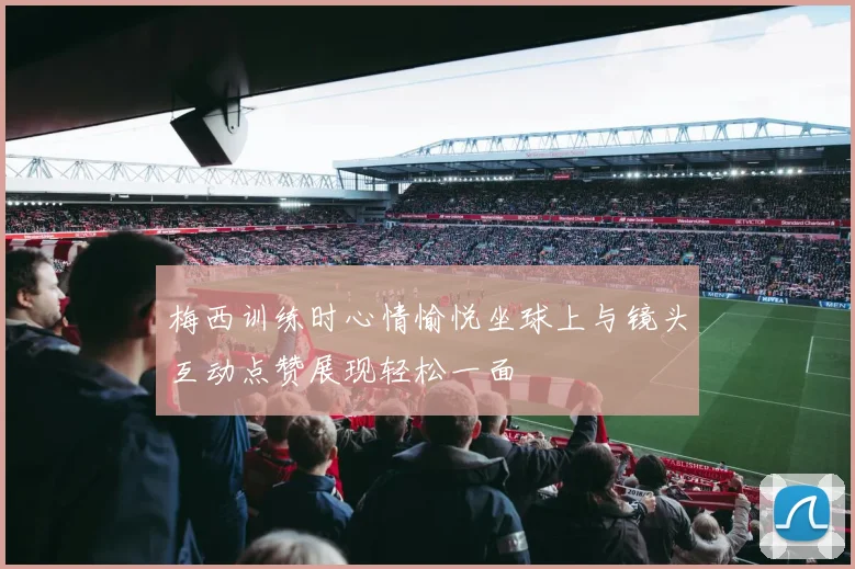 梅西训练时心情愉悦坐球上与镜头互动点赞展现轻松一面
