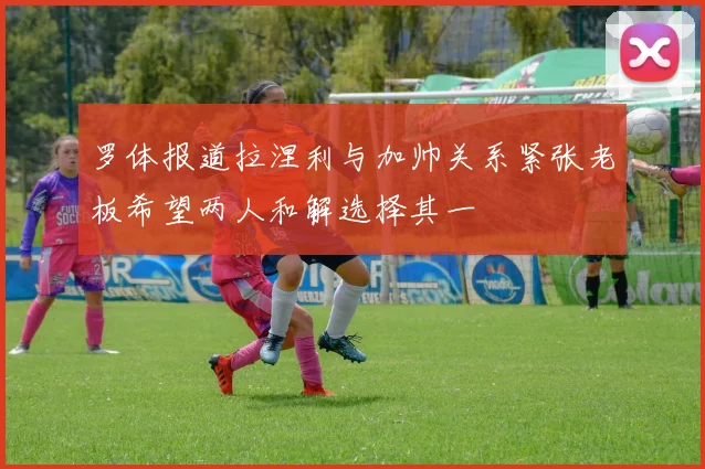 罗体报道拉涅利与加帅关系紧张老板希望两人和解选择其一