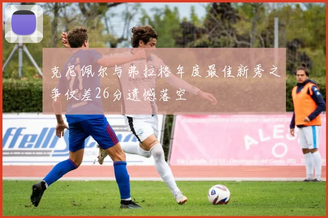 克尼佩尔与弗拉格年度最佳新秀之争仅差26分遗憾落空