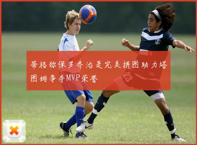 蒂格称保罗乔治是完美拼图助力塔图姆争夺MVP荣誉