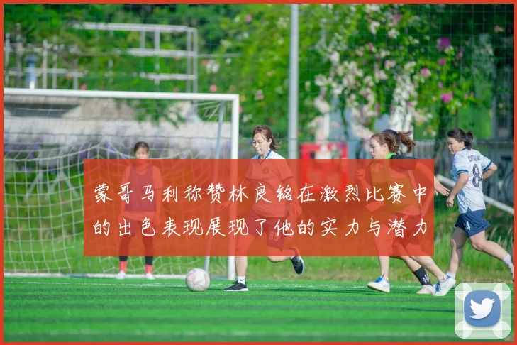 蒙哥马利称赞林良铭在激烈比赛中的出色表现展现了他的实力与潜力