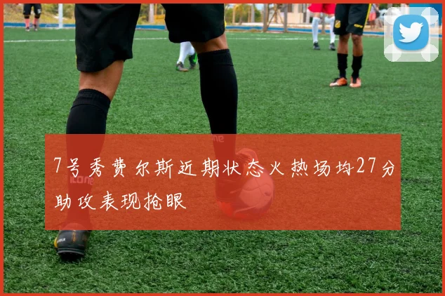 7号秀费尔斯近期状态火热场均27分助攻表现抢眼