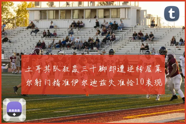 土耳其队狂轰三十脚却遭逆转居莱尔射门精准伊尔迪兹失准恰10表现平平