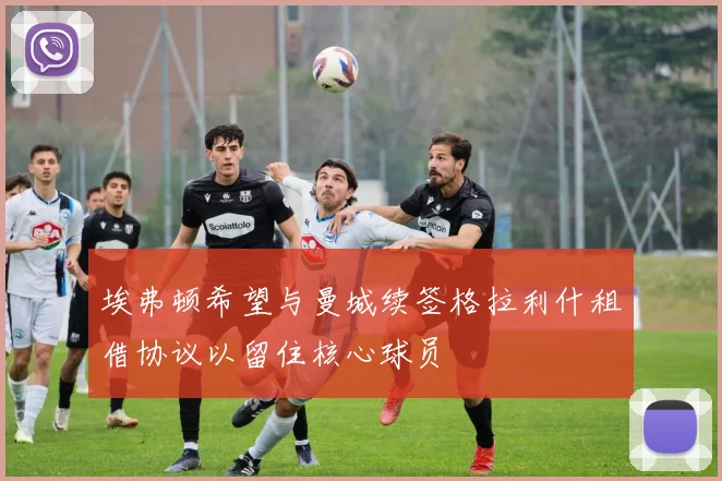 埃弗顿希望与曼城续签格拉利什租借协议以留住核心球员