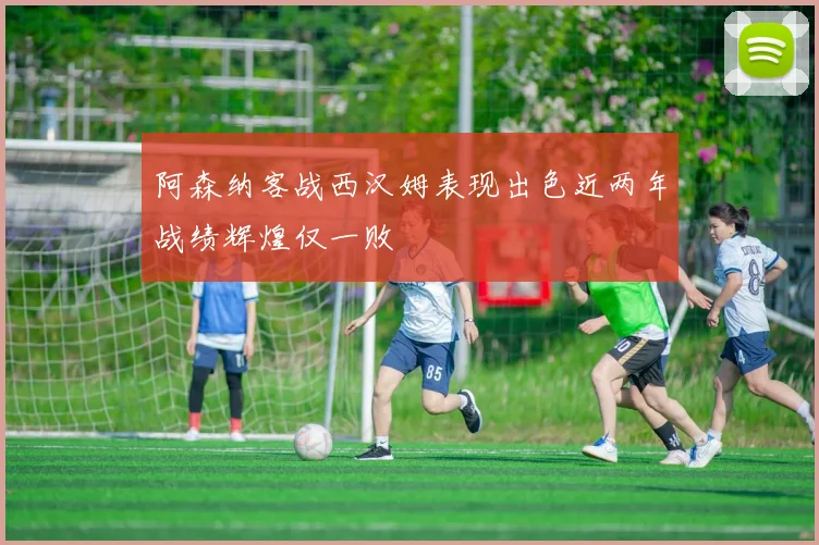 阿森纳客战西汉姆表现出色近两年战绩辉煌仅一败