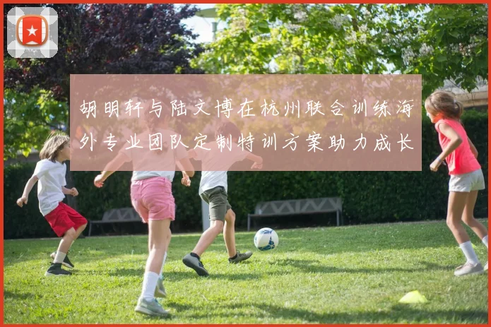 胡明轩与陆文博在杭州联合训练海外专业团队定制特训方案助力成长