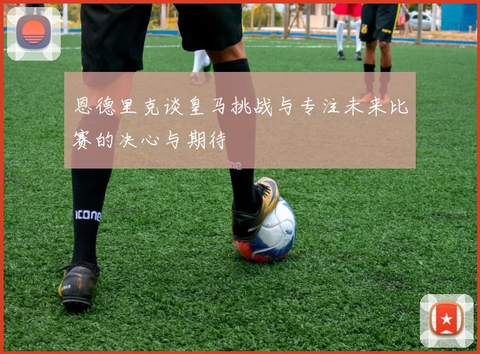 恩德里克谈皇马挑战与专注未来比赛的决心与期待