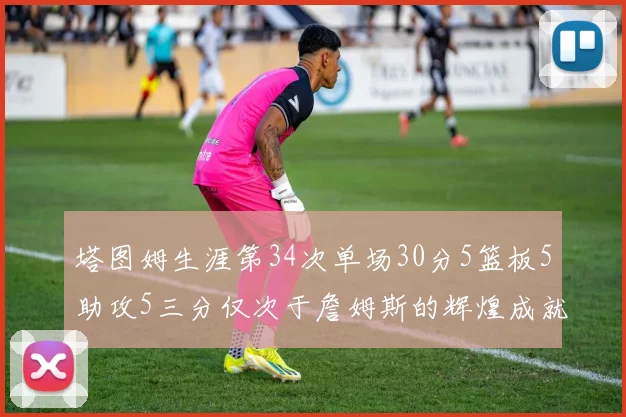 塔图姆生涯第34次单场30分5篮板5助攻5三分仅次于詹姆斯的辉煌成就