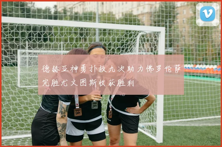 德赫亚神勇扑救九次助力佛罗伦萨完胜尤文图斯收获胜利