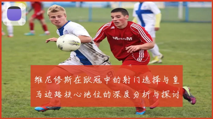 维尼修斯在欧冠中的射门选择与皇马边路核心地位的深度分析与探讨
